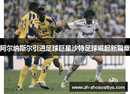 阿尔纳斯尔引进足球巨星沙特足球崛起新篇章