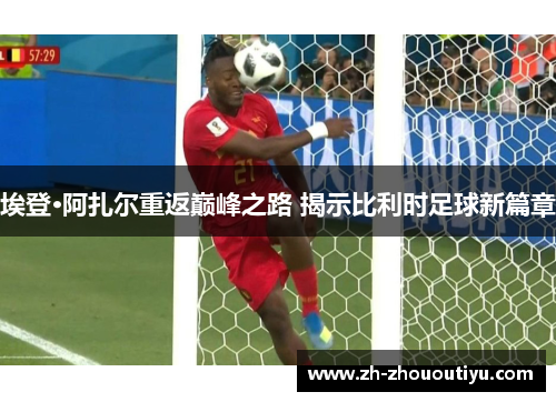 埃登·阿扎尔重返巅峰之路 揭示比利时足球新篇章