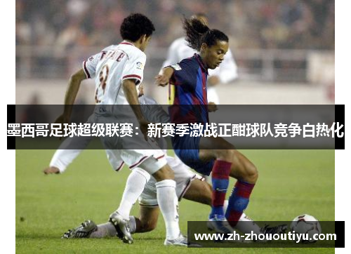 墨西哥足球超级联赛：新赛季激战正酣球队竞争白热化