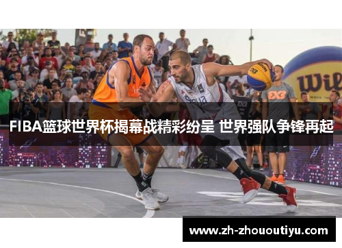 FIBA篮球世界杯揭幕战精彩纷呈 世界强队争锋再起