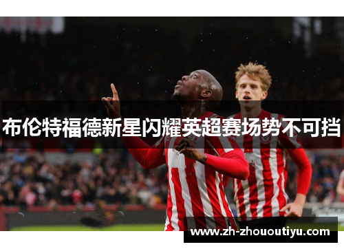 布伦特福德新星闪耀英超赛场势不可挡