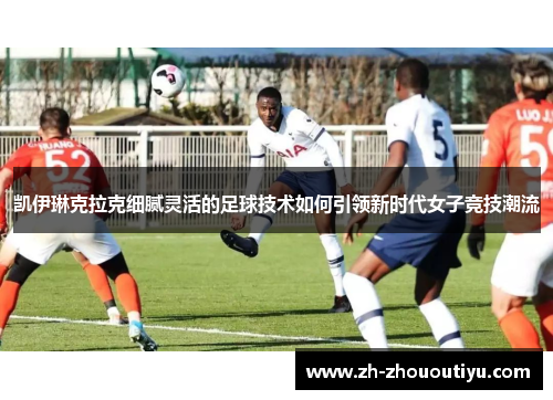 凯伊琳克拉克细腻灵活的足球技术如何引领新时代女子竞技潮流